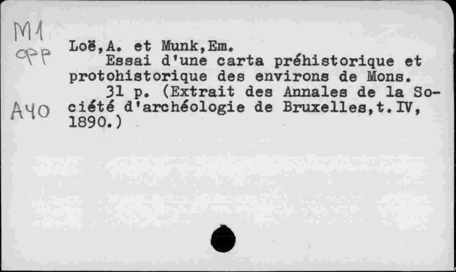 ﻿°? P
АЧо
Loë,A. et Munk,Em.
Essai d’une carta préhistorique et protohistorique des environs de Mons.
31 p. (Extrait des Annales de la Société d’archéologie de Bruxelles,t.IV, 1890.)